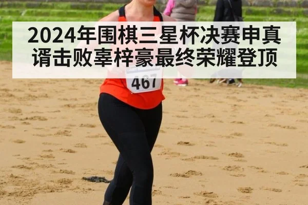 2024年围棋三星杯决赛申真谞击败辜梓豪最终荣耀登顶